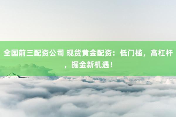 全国前三配资公司 现货黄金配资：低门槛，高杠杆，掘金新机遇！