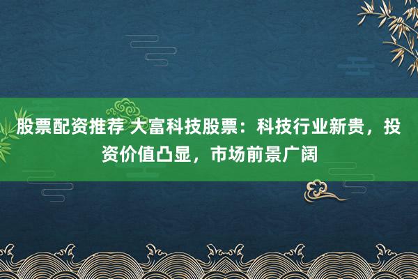 股票配资推荐 大富科技股票：科技行业新贵，投资价值凸显，市场前景广阔