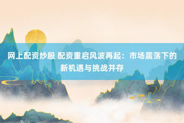 网上配资炒股 配资重启风波再起：市场震荡下的新机遇与挑战并存