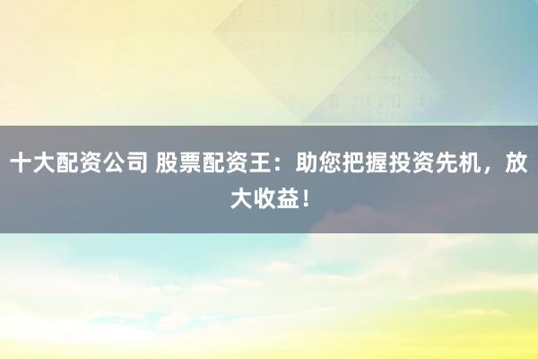 十大配资公司 股票配资王：助您把握投资先机，放大收益！