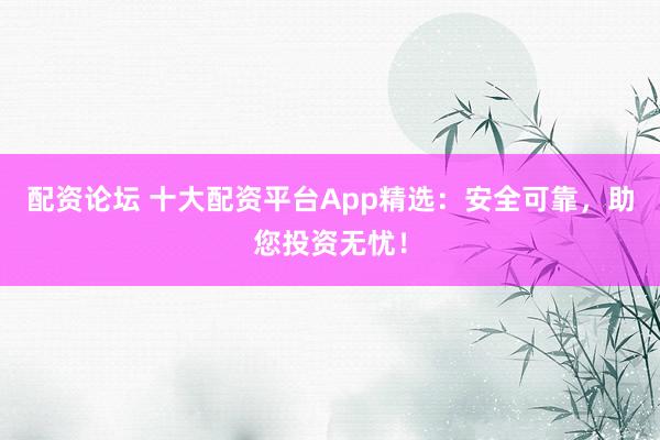 配资论坛 十大配资平台App精选：安全可靠，助您投资无忧！