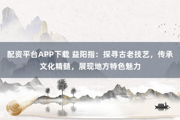 配资平台APP下载 益阳指：探寻古老技艺，传承文化精髓，展现地方特色魅力