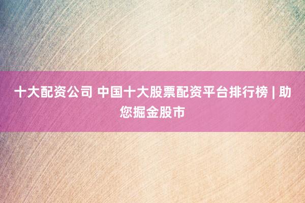 十大配资公司 中国十大股票配资平台排行榜 | 助您掘金股市
