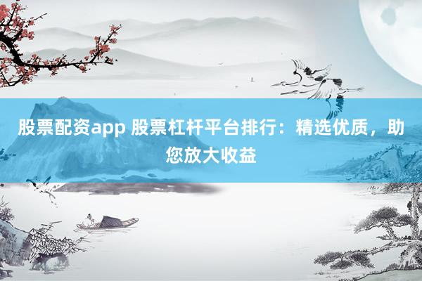 股票配资app 股票杠杆平台排行：精选优质，助您放大收益